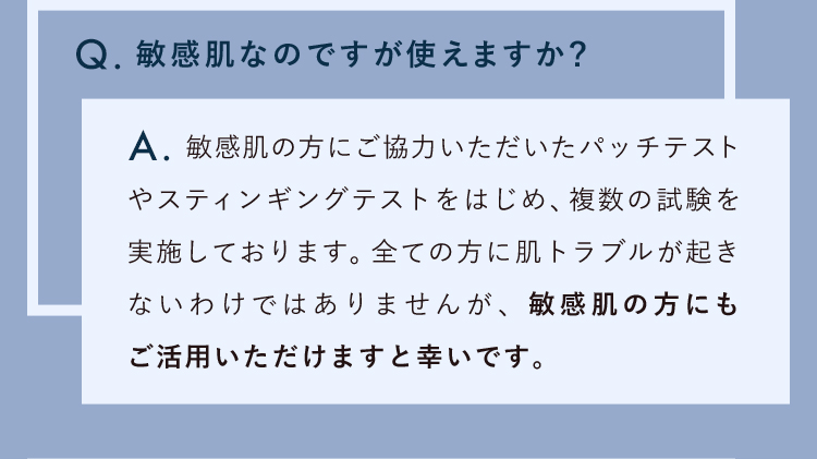 敏感肌なのですが使えますか？敏感肌の方にご協力いただいたパッチテストやスティンギングテストをはじめ、複数の試験を実施しております。全ての方に肌トラブルが起きないわけではありませんが、敏感肌の方にもご活用いただけますと幸いです。