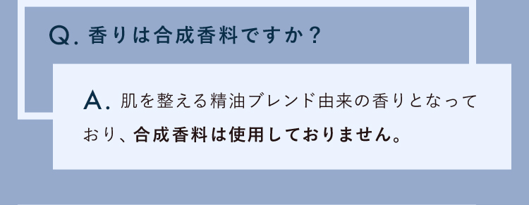 香りは合成香料ですか？肌を整える精油ブレンド由来の香りとなっており、合成香料は使用しておりません。
