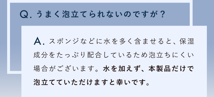 うまく泡立てられないのですが？スポンジなどに水を多く含ませると、保湿成分をたっぷり配合しているため泡立ちにくい場合がございます。水を加えず、本製品だけで泡立てていただけますと幸いです。