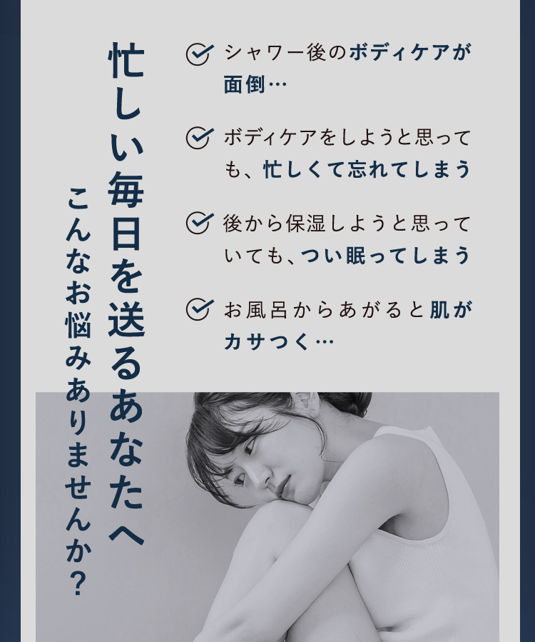 忙しい毎日を送るあなたへ。こんなお悩みありませんか？シャワー後のボディケアが面倒。ボディケアをしようと思っても忙しくて忘れてしまう。後から保湿しようと思っても、つい寝てしまう。お風呂から上がると肌がカサつく。