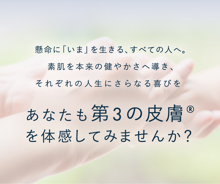 懸命に「いま」を生きる、すべての人へ。素肌を本来の健やかさへ導き、それぞれの人生にさらなる喜びをあなたも第3の皮膚®を体感してみませんか？