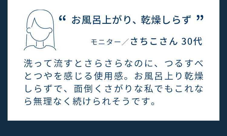お風呂上がり、乾燥しらず。モニター／さちこさん 30代。洗って流すとさらさらなのに、つるすべとつやを感じる使用感。お風呂上り乾燥しらずで、面倒くさがりな私でもこれなら無理なく続けられそうです。