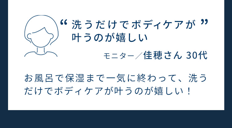 洗うだけでボディケアが叶うのが嬉しい。モニター／佳穂さん 30代。お風呂で保湿まで一気に終わって、洗うだけでボディケアが叶うのが嬉しい！