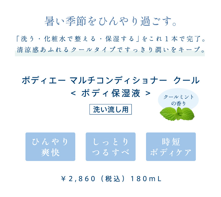 暑い季節をひんやり過ごす。「洗う・化粧水で整える・保湿する」をこれ１本で。清涼感あふれるクールタイプですっきり潤いをキープ。マルチボディコンディショナークール。ボディ保湿液。クールミントの香り。ひんやり爽快、しっとりつるすべ、時短ボディケア　敏感肌対象パッチテスト済み（すべての方に刺激が起こらないというわけではありません）¥2,860（税込）180ml