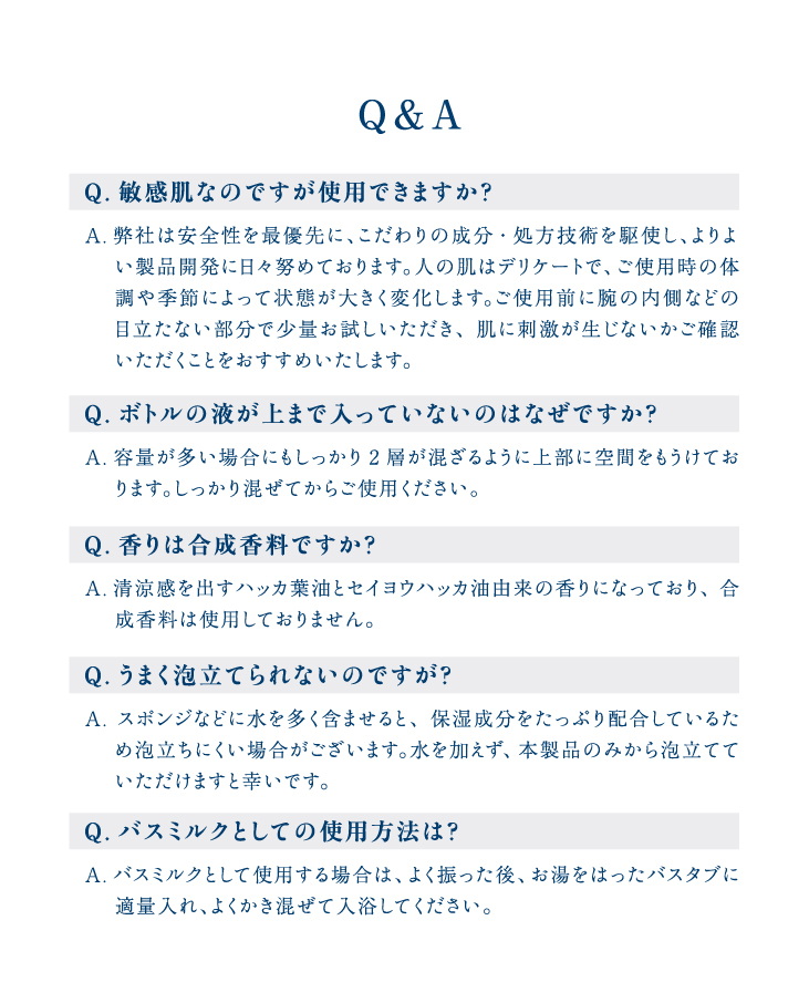 Q&A Q.敏感肌なのですが使用できますか？A.弊社は安全性を最優先に、こだわりの成分・処方技術を駆使し、よりよい製品開発に日々努めております。人の肌はデリケートで、ご使用時の体　 調や季節によって状態が大きく変化します。ご使用前に腕の内側などの目立たない部分で少量お試しいただき、肌に刺激が生じないかご確認いただくことをおすすめいたします。Q.ボトルの液が上まで入っていないのはなぜですか？A.容量が多い場合にもしっかり2層が混ざるように上部に空間をもうけてお　 ります。しっかり混ぜてからご使用ください。Q.香りは合成香料ですか？A.清涼感を出すハッカ葉油とセイヨウハッカ油由来の香りになっており、合成香料は使用しておりません。Q.うまく泡立てられないのですが？A.スポンジなどに水を多く含ませると、保湿成分をたっぷり配合しているため泡立ちにくい場合がございます。水を加えず、本製品のみから泡立てていただけますと幸いです。Q.バスミルクとしての使用方法は？A.バスミルクとして使用する場合は、よく振った後、お湯をはったバスタブに　 適量入れ、よくかき混ぜて入浴してください。